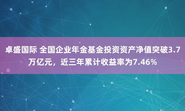 卓盛国际 全国企业年金基金投资资产净值突破3.7万亿元，近三年累计收益率为7.46%