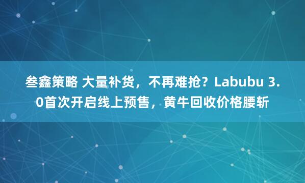 叁鑫策略 大量补货，不再难抢？Labubu 3.0首次开启线上预售，黄牛回收价格腰斩