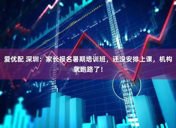 爱优配 深圳：家长报名暑期培训班，还没安排上课，机构就跑路了！