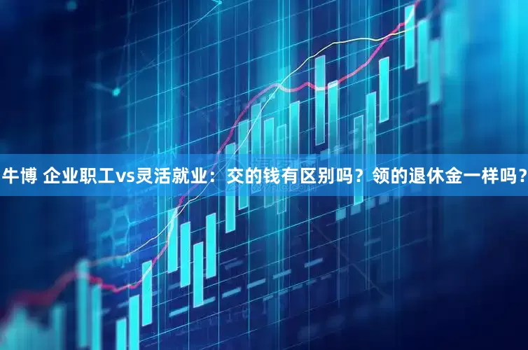 牛博 企业职工vs灵活就业：交的钱有区别吗？领的退休金一样吗？