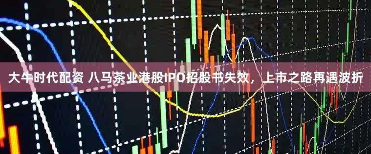 大牛时代配资 八马茶业港股IPO招股书失效，上市之路再遇波折