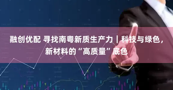 融创优配 寻找南粤新质生产力｜科技与绿色，新材料的“高质量”底色