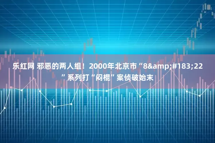 乐红网 邪恶的两人组！2000年北京市“8·22”系列打“闷棍”案侦破始末