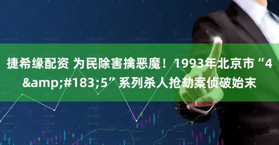 捷希缘配资 为民除害擒恶魔！1993年北京市“4·5”系列杀人抢劫案侦破始末