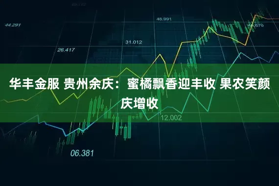 华丰金服 贵州余庆：蜜橘飘香迎丰收 果农笑颜庆增收