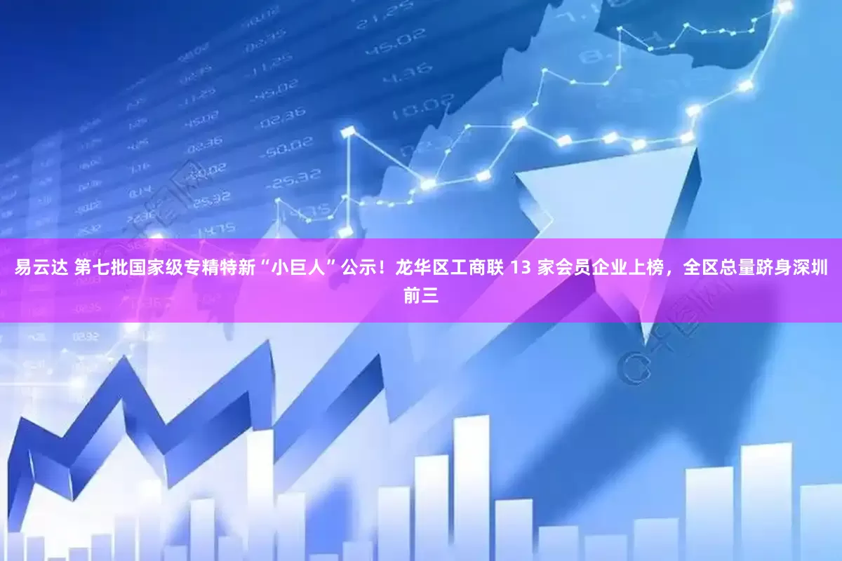 易云达 第七批国家级专精特新“小巨人”公示！龙华区工商联 13 家会员企业上榜，全区总量跻身深圳前三
