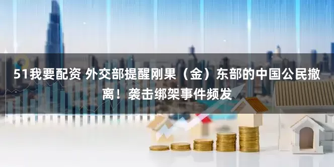 51我要配资 外交部提醒刚果（金）东部的中国公民撤离！袭击绑架事件频发