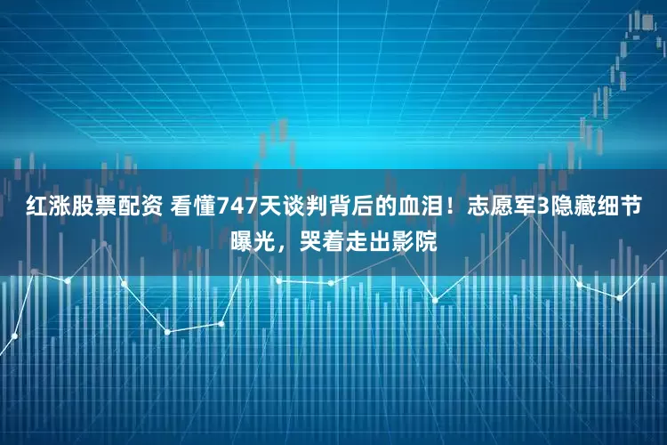 红涨股票配资 看懂747天谈判背后的血泪！志愿军3隐藏细节曝光，哭着走出影院