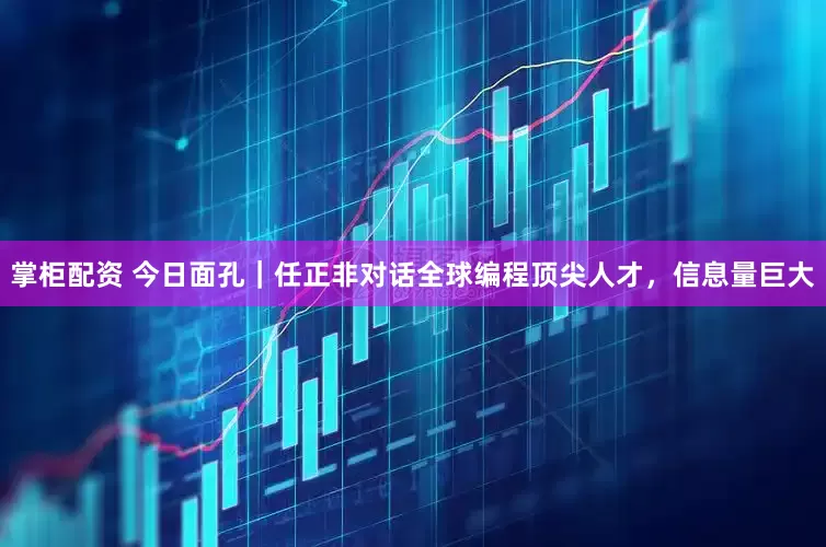 掌柜配资 今日面孔｜任正非对话全球编程顶尖人才，信息量巨大