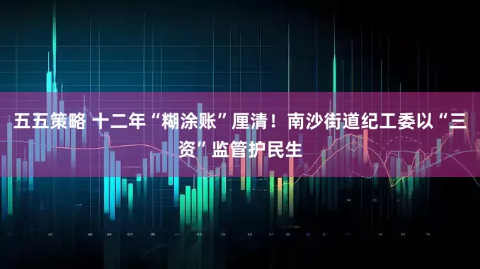 五五策略 十二年“糊涂账”厘清！南沙街道纪工委以“三资”监管护民生