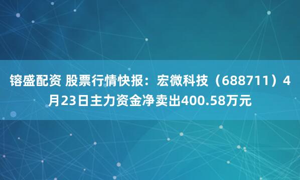 镕盛配资 股票行情快报：宏微科技（688711）4月23日主力资金净卖出400.58万元