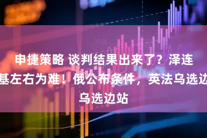 申捷策略 谈判结果出来了？泽连斯基左右为难！俄公布条件，英法乌选边站