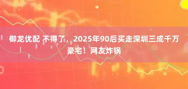 御龙优配 不得了，2025年90后买走深圳三成千万豪宅！网友炸锅