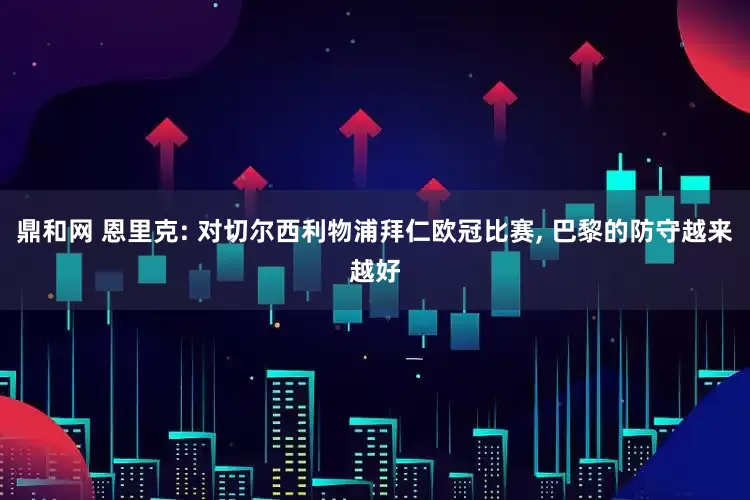 鼎和网 恩里克: 对切尔西利物浦拜仁欧冠比赛, 巴黎的防守越来越好